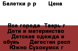 Балетки р-р 28 › Цена ­ 200 - Все города, Тверь г. Дети и материнство » Детская одежда и обувь   . Дагестан респ.,Южно-Сухокумск г.